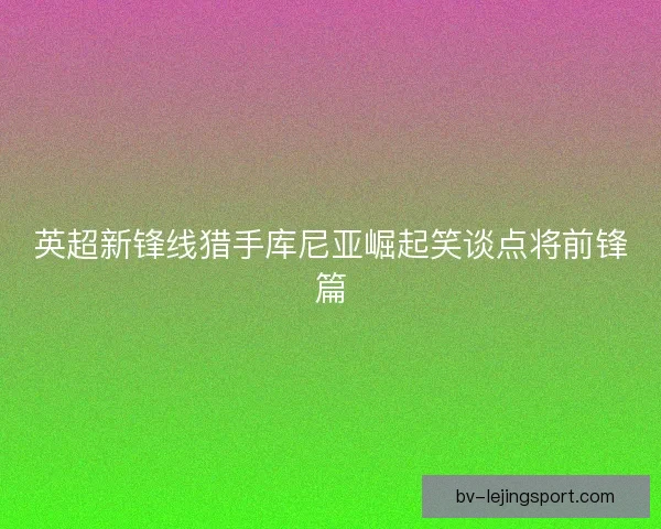 英超新锋线猎手库尼亚崛起笑谈点将前锋篇
