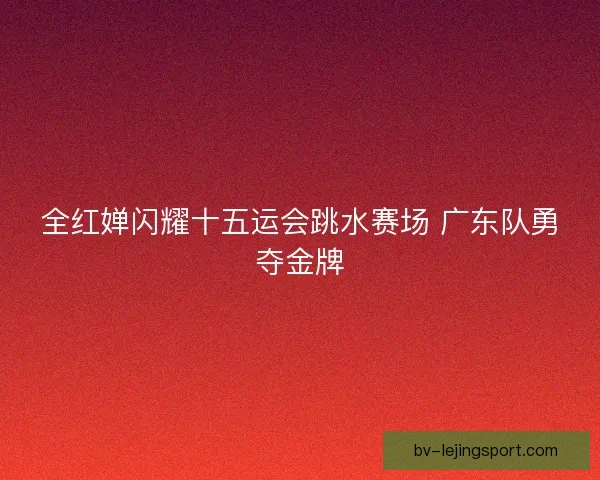 全红婵闪耀十五运会跳水赛场 广东队勇夺金牌 全红婵闪耀十五运会跳水赛场 广东队勇夺金牌