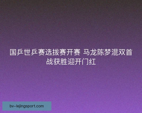 国乒世乒赛选拔赛开赛 马龙陈梦混双首战获胜迎开门红 国乒世乒赛选拔赛开赛 马龙陈梦混双首战获胜迎开门红