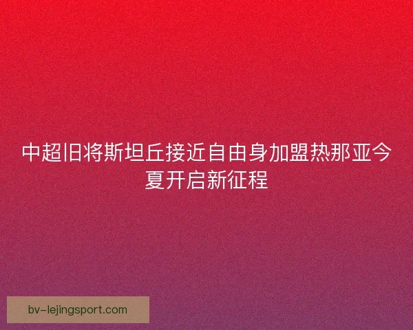 中超旧将斯坦丘接近自由身加盟热那亚今夏开启新征程