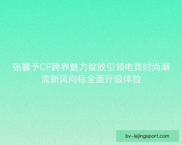 张馨予CF跨界魅力绽放引领电竞时尚潮流新风向标全面升级体验 张馨予CF跨界魅力绽放引领电竞时尚潮流新风向标全面升级体验