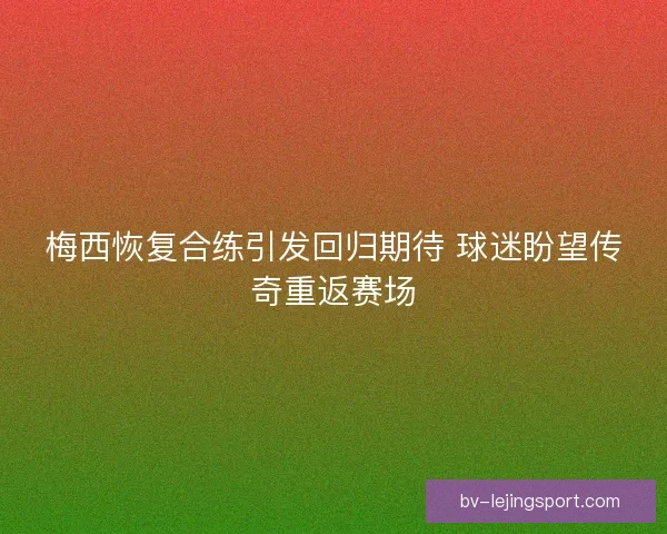 梅西恢复合练引发回归期待 球迷盼望传奇重返赛场
