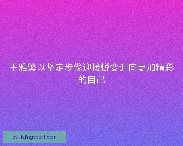 王雅繁以坚定步伐迎接蜕变迎向更加精彩的自己 王雅繁以坚定步伐迎接蜕变迎向更加精彩的自己