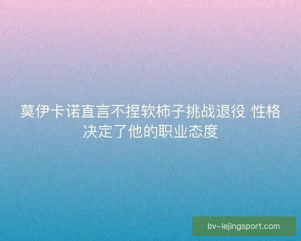 莫伊卡诺直言不捏软柿子挑战退役 性格决定了他的职业态度