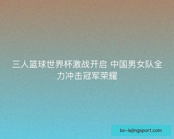 三人篮球世界杯激战开启 中国男女队全力冲击冠军荣耀 三人篮球世界杯激战开启 中国男女队全力冲击冠军荣耀
