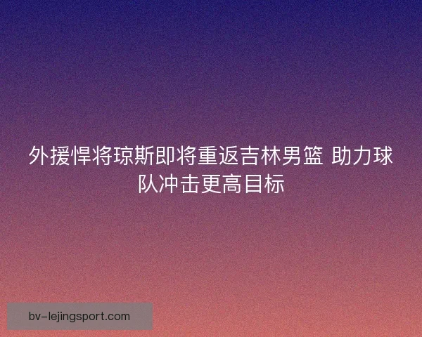 外援悍将琼斯即将重返吉林男篮 助力球队冲击更高目标 外援悍将琼斯即将重返吉林男篮 助力球队冲击更高目标