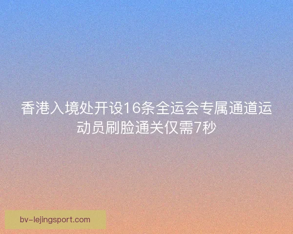 香港入境处开设16条全运会专属通道运动员刷脸通关仅需7秒