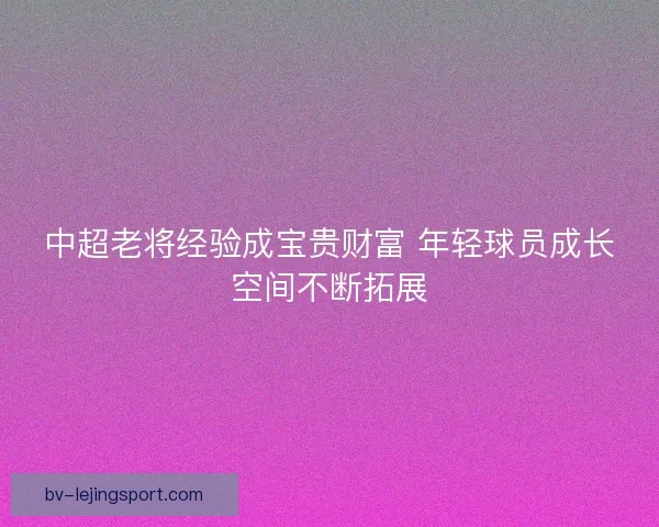 中超老将经验成宝贵财富 年轻球员成长空间不断拓展