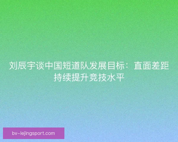 刘辰宇谈中国短道队发展目标：直面差距持续提升竞技水平