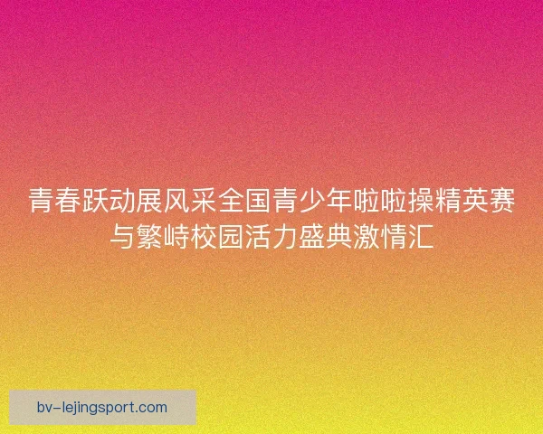 青春跃动展风采全国青少年啦啦操精英赛与繁峙校园活力盛典激情汇 青春跃动展风采全国青少年啦啦操精英赛与繁峙校园活力盛典激情汇