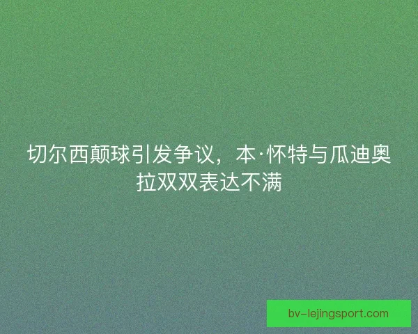 切尔西颠球引发争议,本·怀特与瓜迪奥拉双双表达不满 切尔西颠球引发争议,本·怀特与瓜迪奥拉双双表达不满