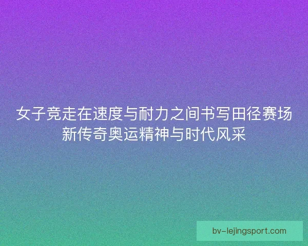 女子竞走在速度与耐力之间书写田径赛场新传奇奥运精神与时代风采